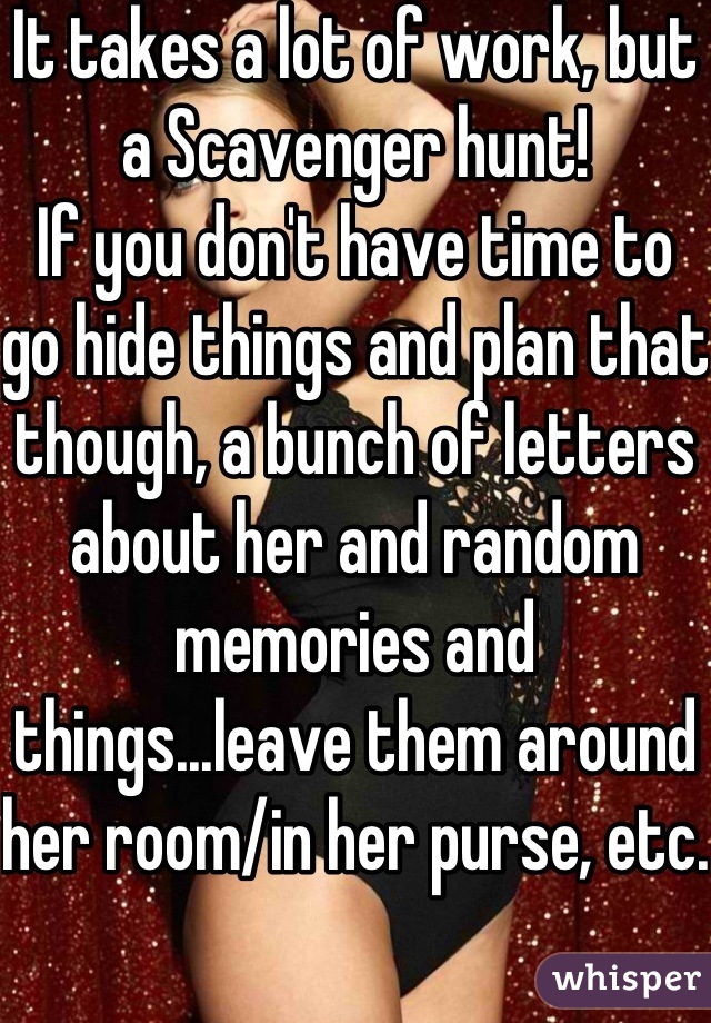 It takes a lot of work, but a Scavenger hunt!
If you don't have time to go hide things and plan that though, a bunch of letters about her and random memories and things...leave them around her room/in her purse, etc.