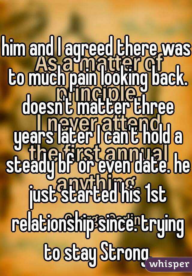 him and I agreed there was to much pain looking back. doesn't matter three years later I can't hold a steady bf or even date. he just started his 1st relationship since. trying to stay Strong.