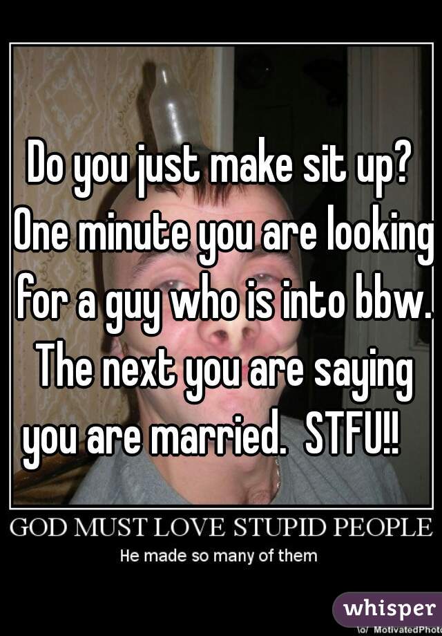 Do you just make sit up? One minute you are looking for a guy who is into bbw. The next you are saying you are married.  STFU!!   