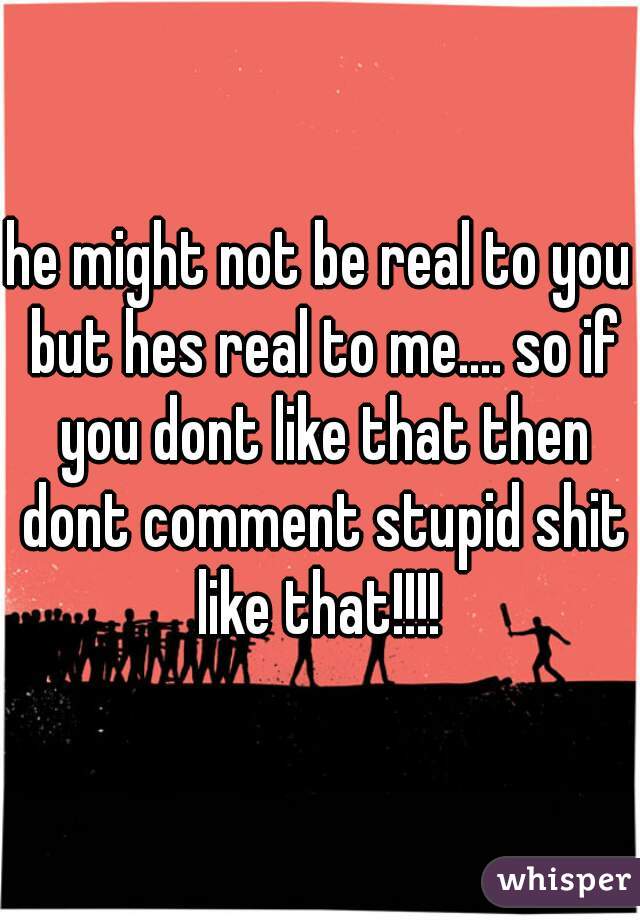 he might not be real to you but hes real to me.... so if you dont like that then dont comment stupid shit like that!!!! 