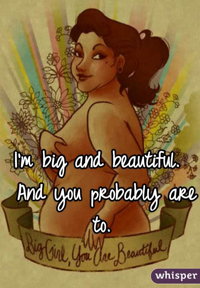 I'm big and beautiful.  And you probably are to. 