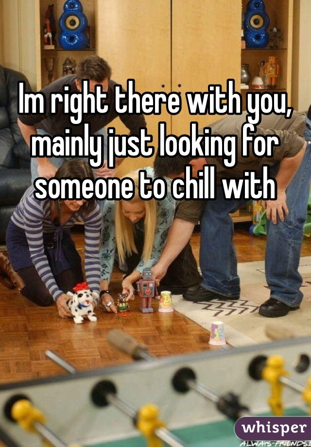 Im right there with you, mainly just looking for someone to chill with