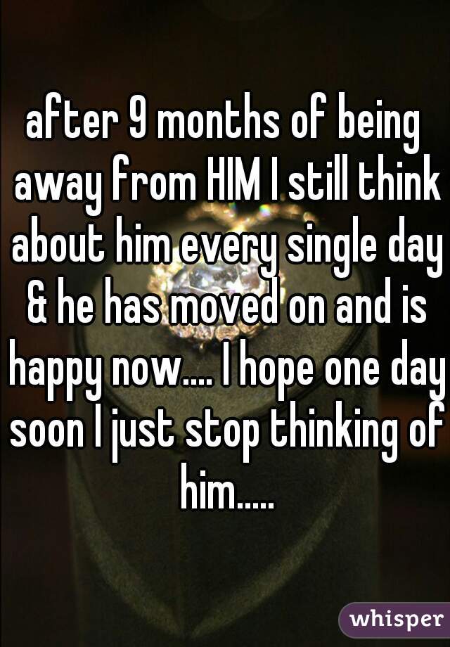 after 9 months of being away from HIM I still think about him every single day & he has moved on and is happy now.... I hope one day soon I just stop thinking of him.....