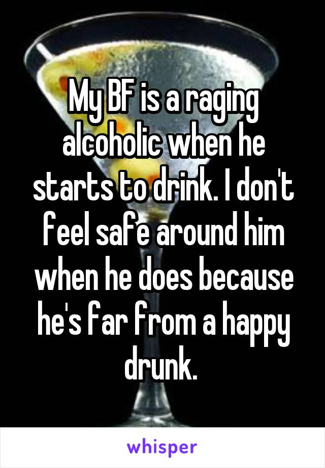 My BF is a raging alcoholic when he starts to drink. I don't feel safe around him when he does because he's far from a happy drunk. 