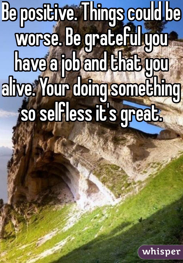 Be positive. Things could be worse. Be grateful you have a job and that you alive. Your doing something so selfless it's great.