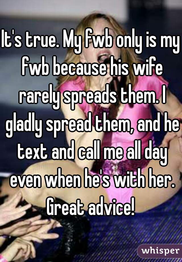 It's true. My fwb only is my fwb because his wife rarely spreads them. I gladly spread them, and he text and call me all day even when he's with her. Great advice! 
