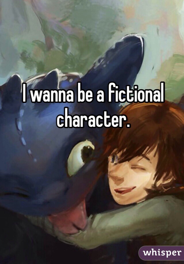 I wanna be a fictional character. 