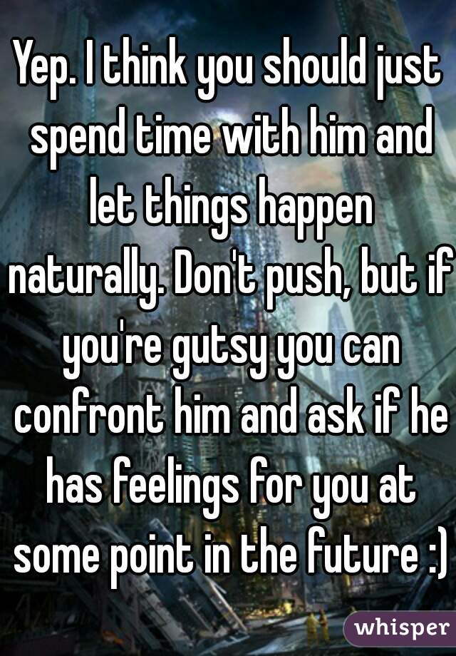 Yep. I think you should just spend time with him and let things happen naturally. Don't push, but if you're gutsy you can confront him and ask if he has feelings for you at some point in the future :)