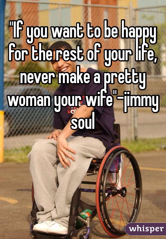 "If you want to be happy for the rest of your life, never make a pretty woman your wife"-jimmy soul