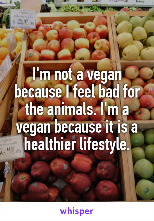 I'm not a vegan because I feel bad for the animals. I'm a vegan because it is a healthier lifestyle.