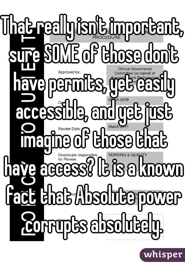 That really isn't important, sure SOME of those don't have permits, yet easily accessible, and yet just imagine of those that have access? It is a known fact that Absolute power corrupts absolutely.