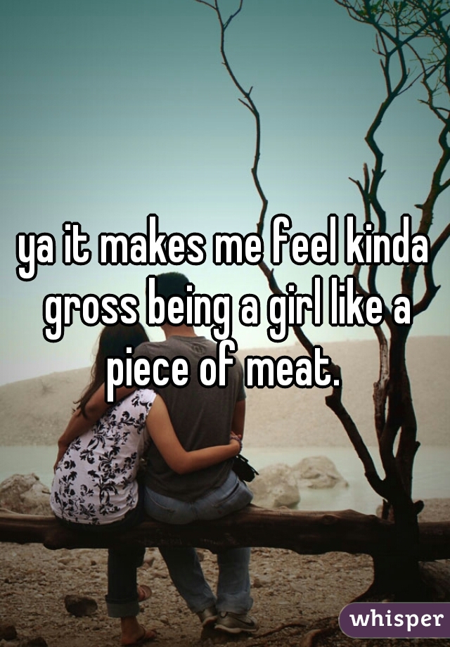 ya it makes me feel kinda gross being a girl like a piece of meat. 