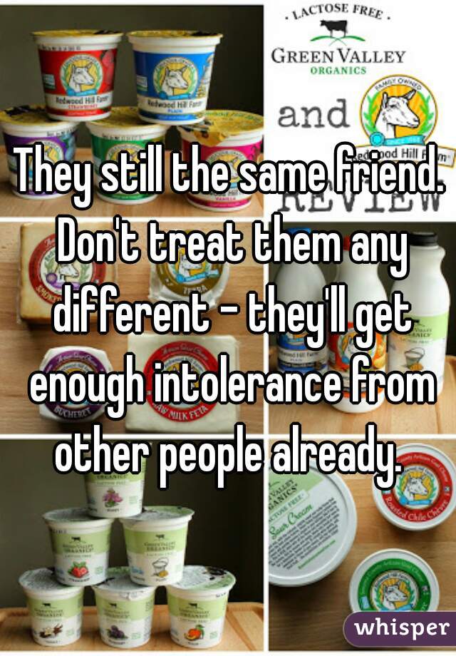 They still the same friend. Don't treat them any different - they'll get enough intolerance from other people already. 