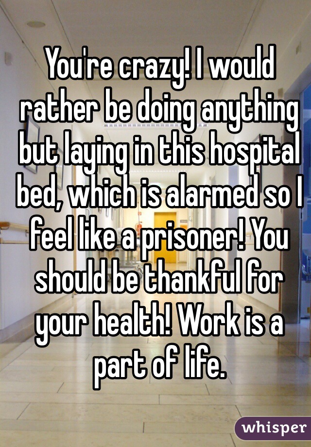 You're crazy! I would rather be doing anything but laying in this hospital bed, which is alarmed so I feel like a prisoner! You should be thankful for your health! Work is a part of life.