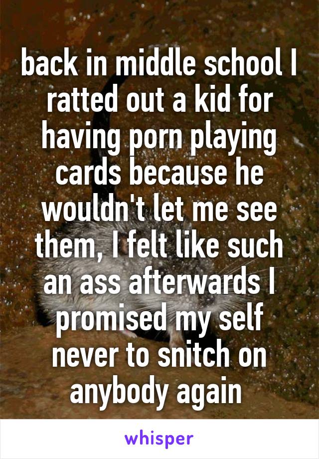 back in middle school I ratted out a kid for having porn playing cards because he wouldn't let me see them, I felt like such an ass afterwards I promised my self never to snitch on anybody again 