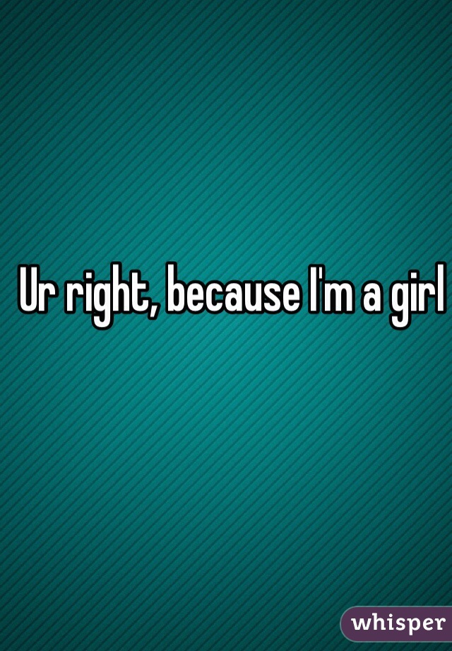 Ur right, because I'm a girl