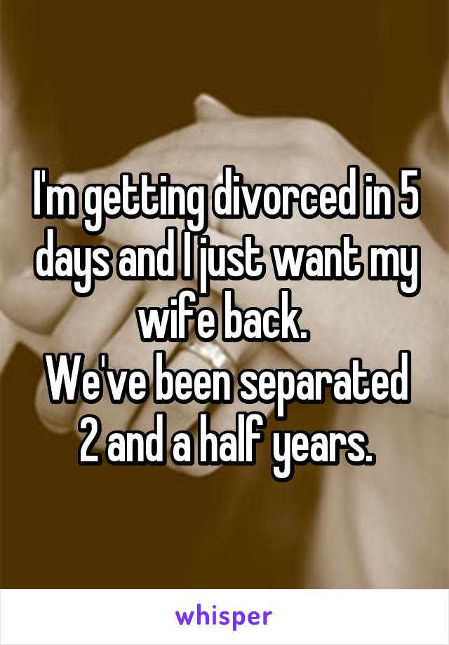 I'm getting divorced in 5 days and I just want my wife back. 
We've been separated 2 and a half years.