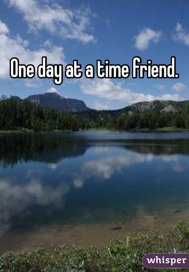 One day at a time friend. 