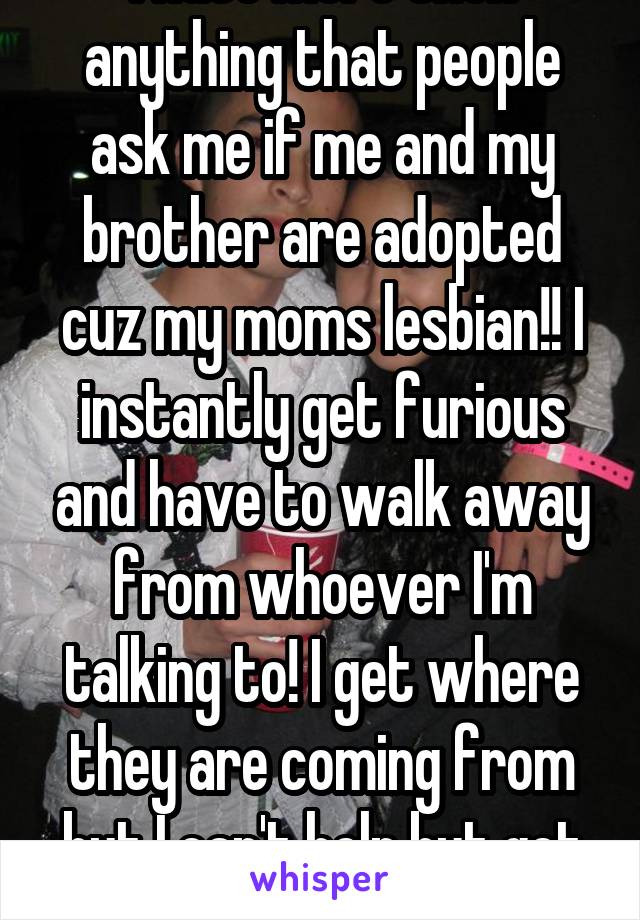 I hate more then anything that people ask me if me and my brother are adopted cuz my moms lesbian!! I instantly get furious and have to walk away from whoever I'm talking to! I get where they are coming from but I can't help but get mad! 