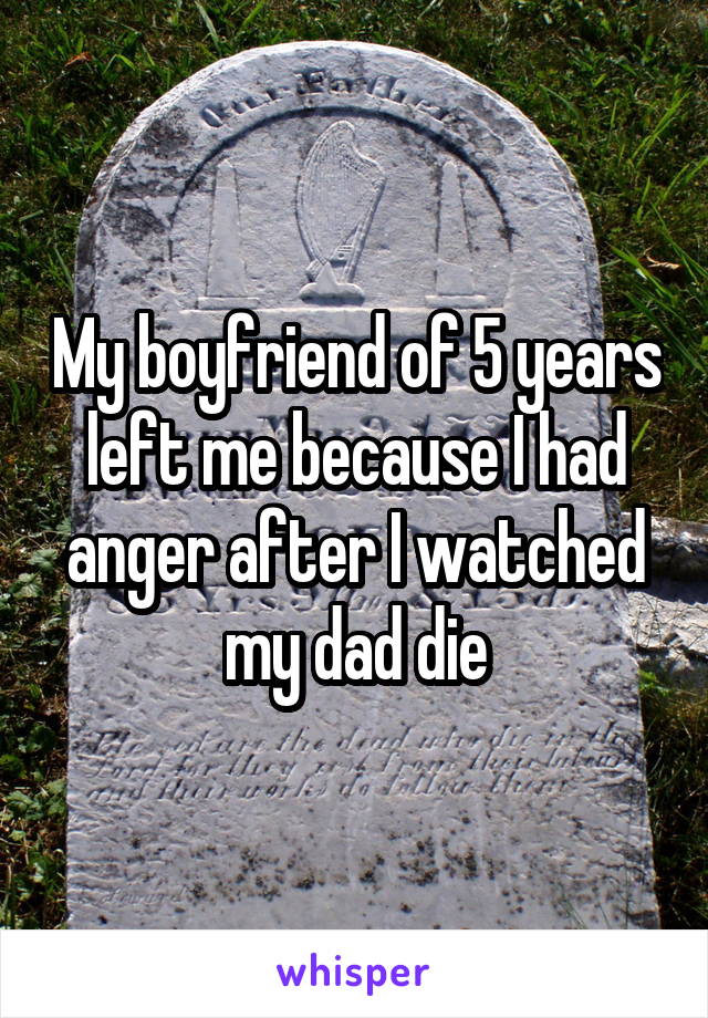 My boyfriend of 5 years left me because I had anger after I watched my dad die