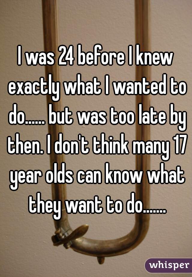 I was 24 before I knew exactly what I wanted to do...... but was too late by then. I don't think many 17 year olds can know what they want to do.......
