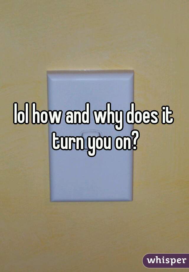 lol how and why does it turn you on?