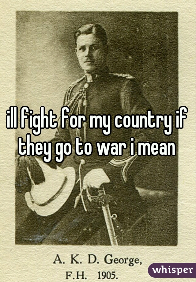 ill fight for my country if they go to war i mean 
