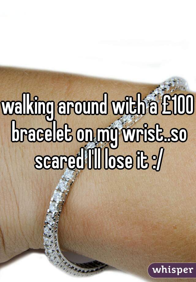 walking around with a £100 bracelet on my wrist..so scared I'll lose it :/