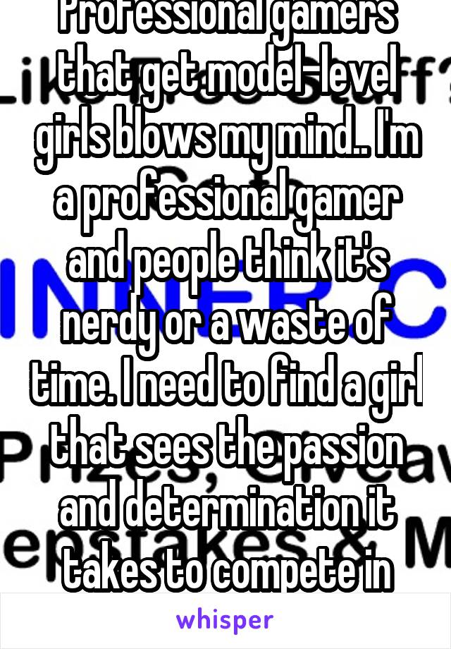 Professional gamers that get model-level girls blows my mind.. I'm a professional gamer and people think it's nerdy or a waste of time. I need to find a girl that sees the passion and determination it takes to compete in national tournaments 