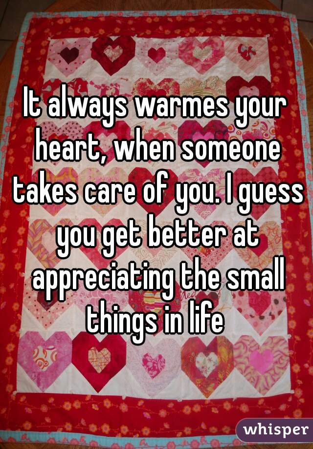 It always warmes your heart, when someone takes care of you. I guess you get better at appreciating the small things in life 