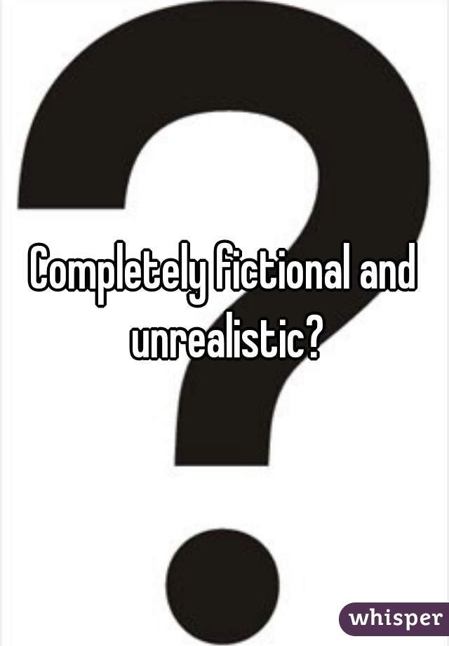 Completely fictional and unrealistic?