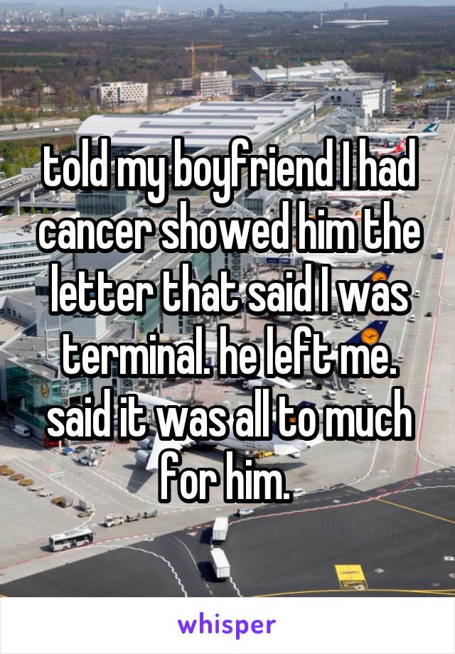 told my boyfriend I had cancer showed him the letter that said I was terminal. he left me. said it was all to much for him. 