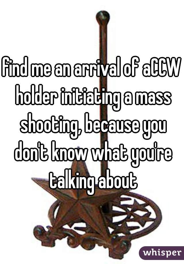 find me an arrival of aCCW holder initiating a mass shooting, because you don't know what you're talking about