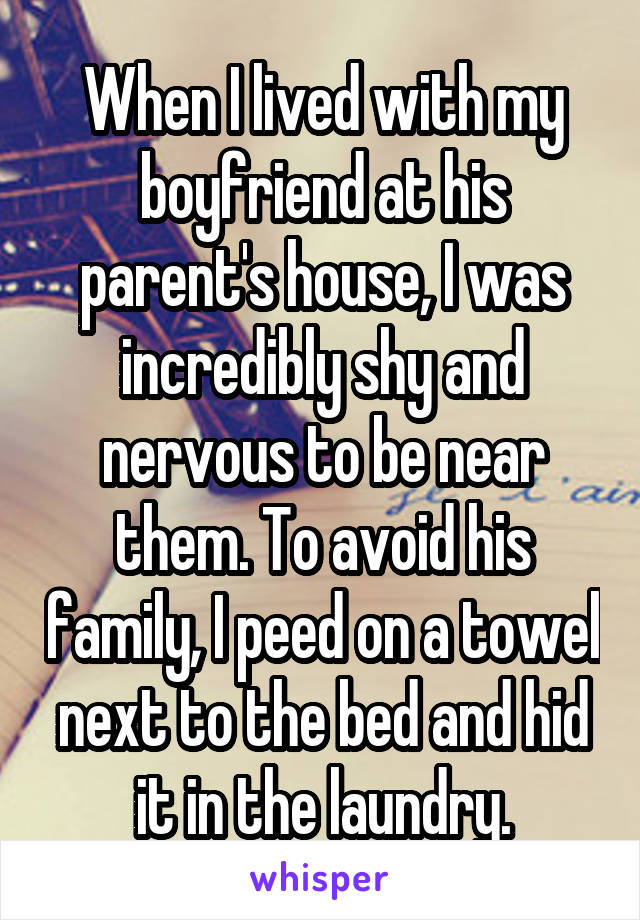 When I lived with my boyfriend at his parent's house, I was incredibly shy and nervous to be near them. To avoid his family, I peed on a towel next to the bed and hid it in the laundry.