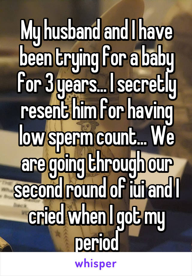 My husband and I have been trying for a baby for 3 years... I secretly resent him for having low sperm count... We are going through our second round of iui and I cried when I got my period