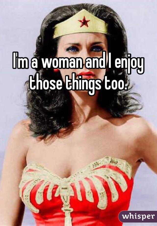 I'm a woman and I enjoy those things too.