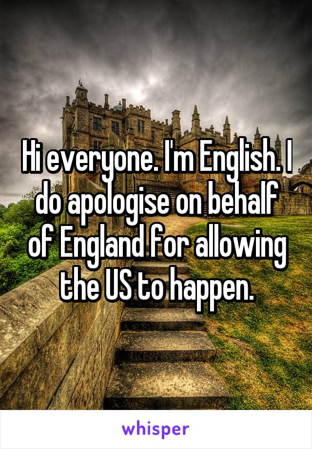 Hi everyone. I'm English. I do apologise on behalf of England for allowing the US to happen.