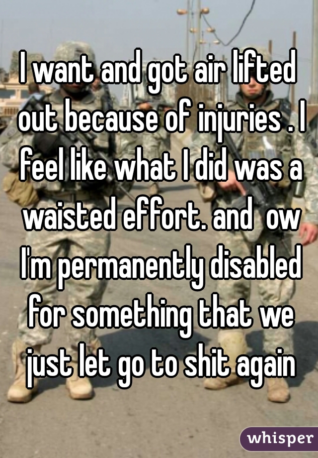 I want and got air lifted out because of injuries . I feel like what I did was a waisted effort. and  ow I'm permanently disabled for something that we just let go to shit again