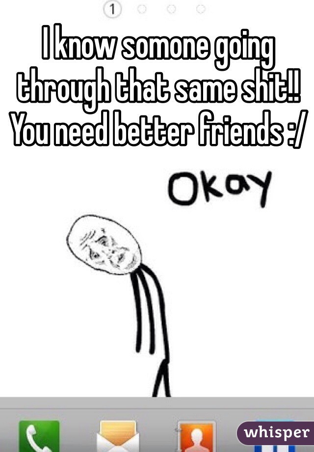 I know somone going through that same shit!! You need better friends :/