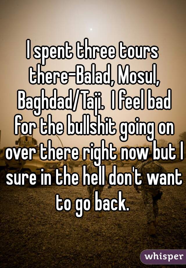 I spent three tours there-Balad, Mosul, Baghdad/Taji.  I feel bad for the bullshit going on over there right now but I sure in the hell don't want to go back. 