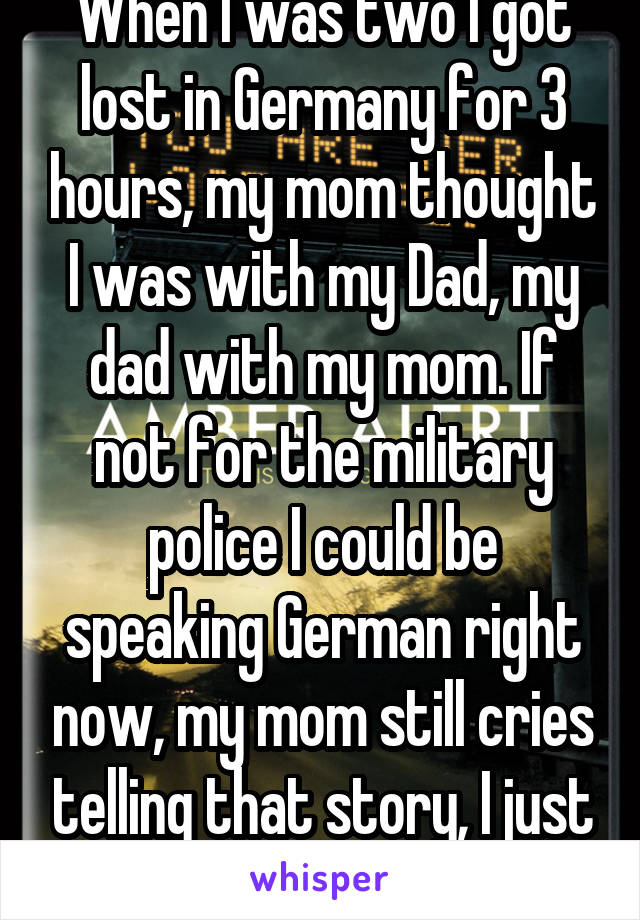When I was two I got lost in Germany for 3 hours, my mom thought I was with my Dad, my dad with my mom. If not for the military police I could be speaking German right now, my mom still cries telling that story, I just turned 26! 