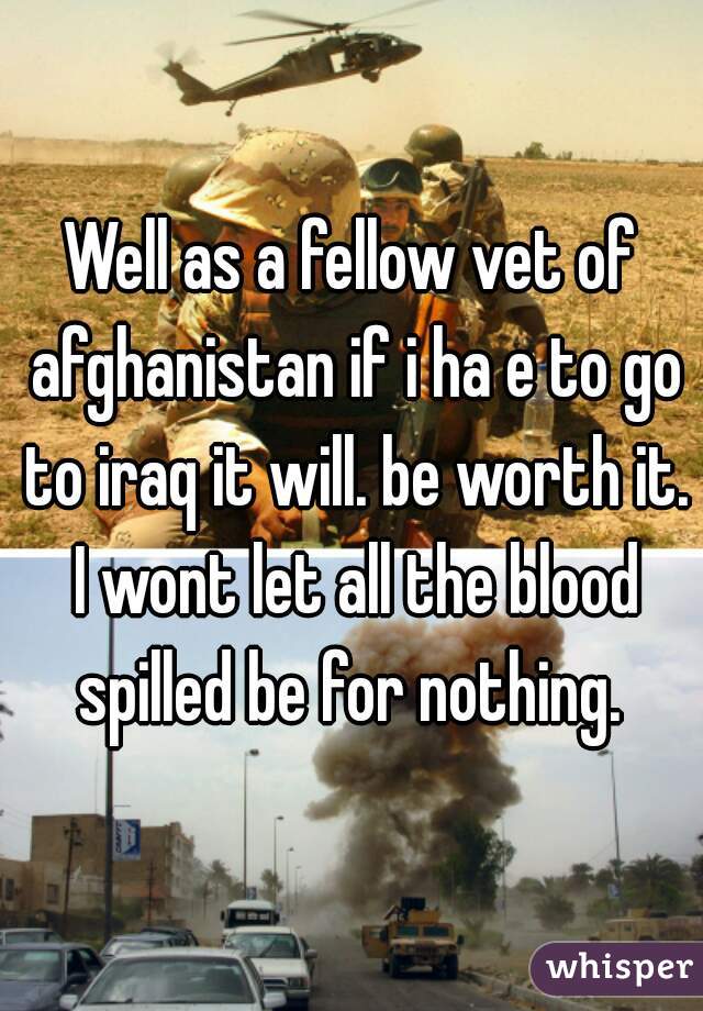 Well as a fellow vet of afghanistan if i ha e to go to iraq it will. be worth it. I wont let all the blood spilled be for nothing. 