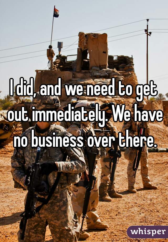 I did, and we need to get out immediately. We have no business over there.