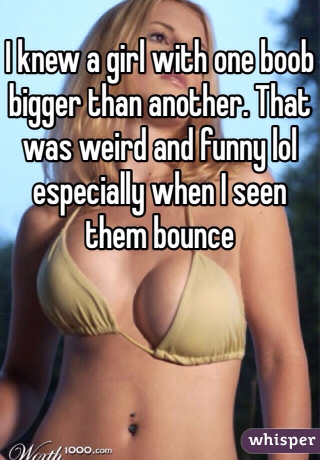 I knew a girl with one boob bigger than another. That was weird and funny  lol
