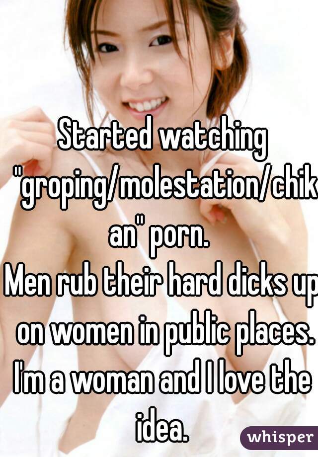 Started watching "groping/molestation/chikan" porn. 
Men rub their hard dicks up on women in public places.
I'm a woman and I love the idea. 