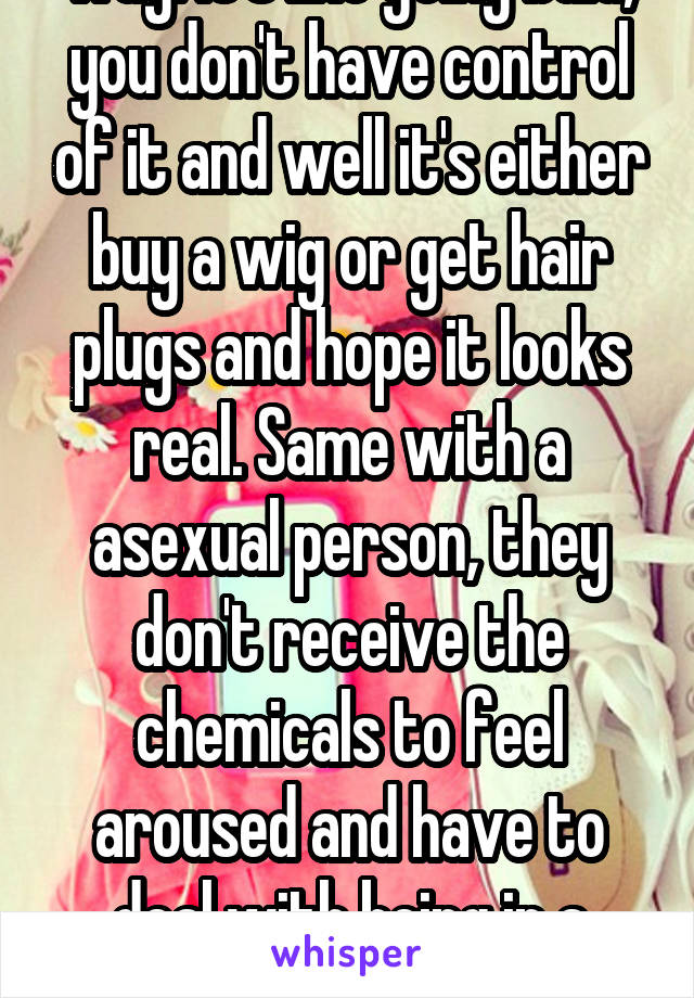 Well think of it this way. It's like going bald, you don't have control of it and well it's either buy a wig or get hair plugs and hope it looks real. Same with a asexual person, they don't receive the chemicals to feel aroused and have to deal with being in a relationship and having to fake enjoying sex.