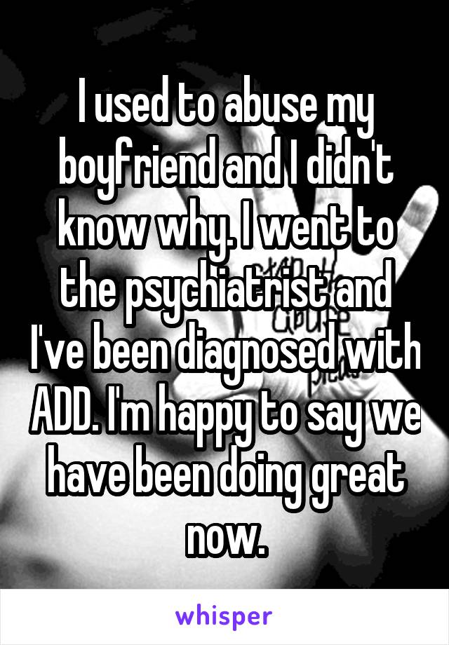 I used to abuse my boyfriend and I didn't know why. I went to the psychiatrist and I've been diagnosed with ADD. I'm happy to say we have been doing great now.
