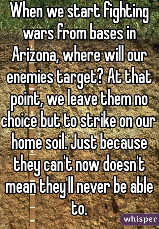 When we start fighting wars from bases in Arizona, where will our enemies target? At that point, we leave them no choice but to strike on our home soil. Just because they can't now doesn't mean they'll never be able to.