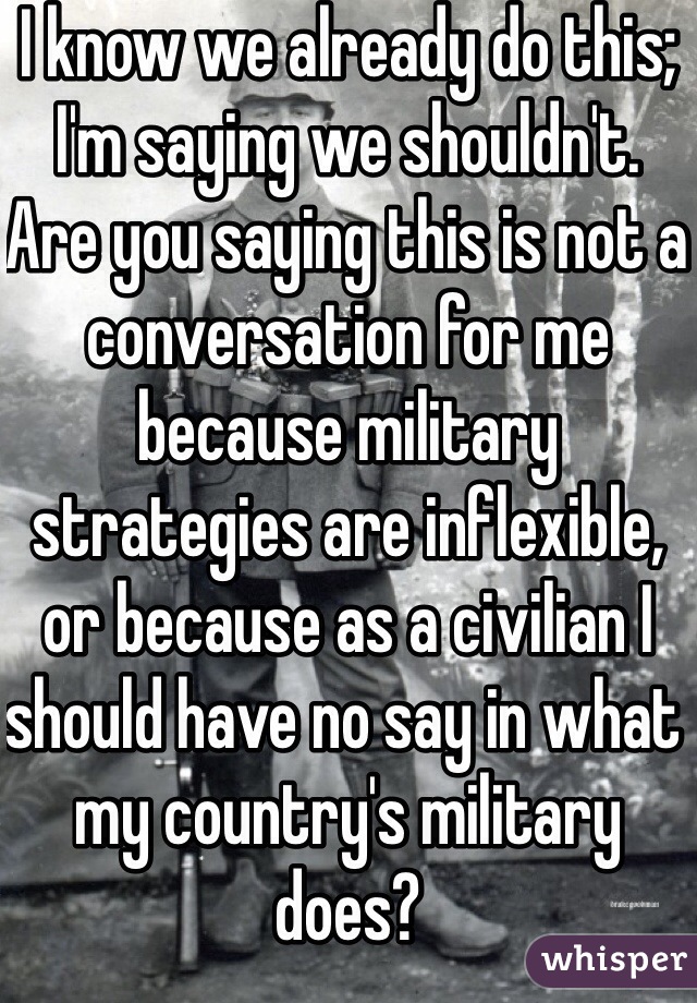 I know we already do this; I'm saying we shouldn't. Are you saying this is not a conversation for me because military strategies are inflexible, or because as a civilian I should have no say in what my country's military does?