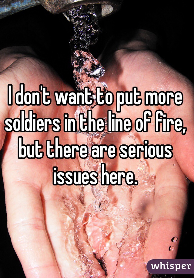 I don't want to put more soldiers in the line of fire, but there are serious issues here.